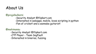 About Us
@prajalkulkarni
-Security Analyst @flipkart.com
-Interested in webapps, mobile, loves scripting in python
-Fan of cricket! and a wannabe guitarist!
@mehimansu
-Security Analyst @flipkart.com
-CTF Player - Team SegFault
-Interested in binaries, fuzzing
 