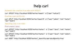!help curl
Automatic doc creation in an index with XPOST:
curl -XPOST ‘http://localhost:9200/twitter/tweet/' -d ‘{“user”:”nullcon”}’
Creating a user profile doc:
curl -XPUT 'http://localhost:9200/twitter/tweet/9' -d '{"user”:”admin”, “role”:”tester”,
“sex”:"male"}'
Searching a doc in an index:
First create 2 docs:
curl -XPOST 'http://localhost:9200/twitter/tester/' -d '{"user":"abcd", "role":"tester",
"sex":"male"}'
curl -XPOST 'http://localhost:9200/twitter/tester/' -d '{"user":"abcd", "role":"admin",
"sex":"male"}'
curl -XGET 'http://localhost:9200/twitter/_search?q=user:abcd&pretty=true'
 