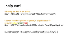 !help curl
Deleting an doc in an index:
$curl -XDELETE 'http://localhost:9200/twitter/tweet/1'
Cluster Health: (yellow to green)/ Significance of
colours(yellow/green/red)
$curl -XGET ‘http://localhost:9200/_cluster/health?pretty=true’
$./elasticsearch -D es.config=../config/elasticsearch2.yml &
 