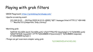 Playing with grok filters
•GROK Playground: https://grokdebug.herokuapp.com/
•Apache access.log event:
123.249.19.22 - - [01/Feb/2015:14:12:13 +0000] "GET /manager/html HTTP/1.1" 404 448
"-" "Mozilla/3.0 (compatible; Indy Library)"
•Matching grok:
%{IPV4} %{USER:ident} %{USER:auth} [%{HTTPDATE:timestamp}] "(?:%{WORD:verb}
%{NOTSPACE:request}(?: HTTP/%{NUMBER:httpversion})?)" %{NUMBER:response}
(?:%{NUMBER:bytes}|-)
•Things can get even more simpler using grok:
%{COMBINEDAPACHELOG}
 