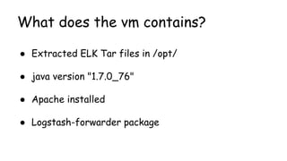 What does the vm contains?
● Extracted ELK Tar files in /opt/
● java version "1.7.0_76"
● Apache installed
● Logstash-forwarder package
 