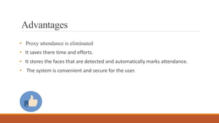 Advantages
• Proxy attendance is eliminated
• It saves there time and efforts.
• It stores the faces that are detected and automatically marks attendance.
• The system is convenient and secure for the user.
 