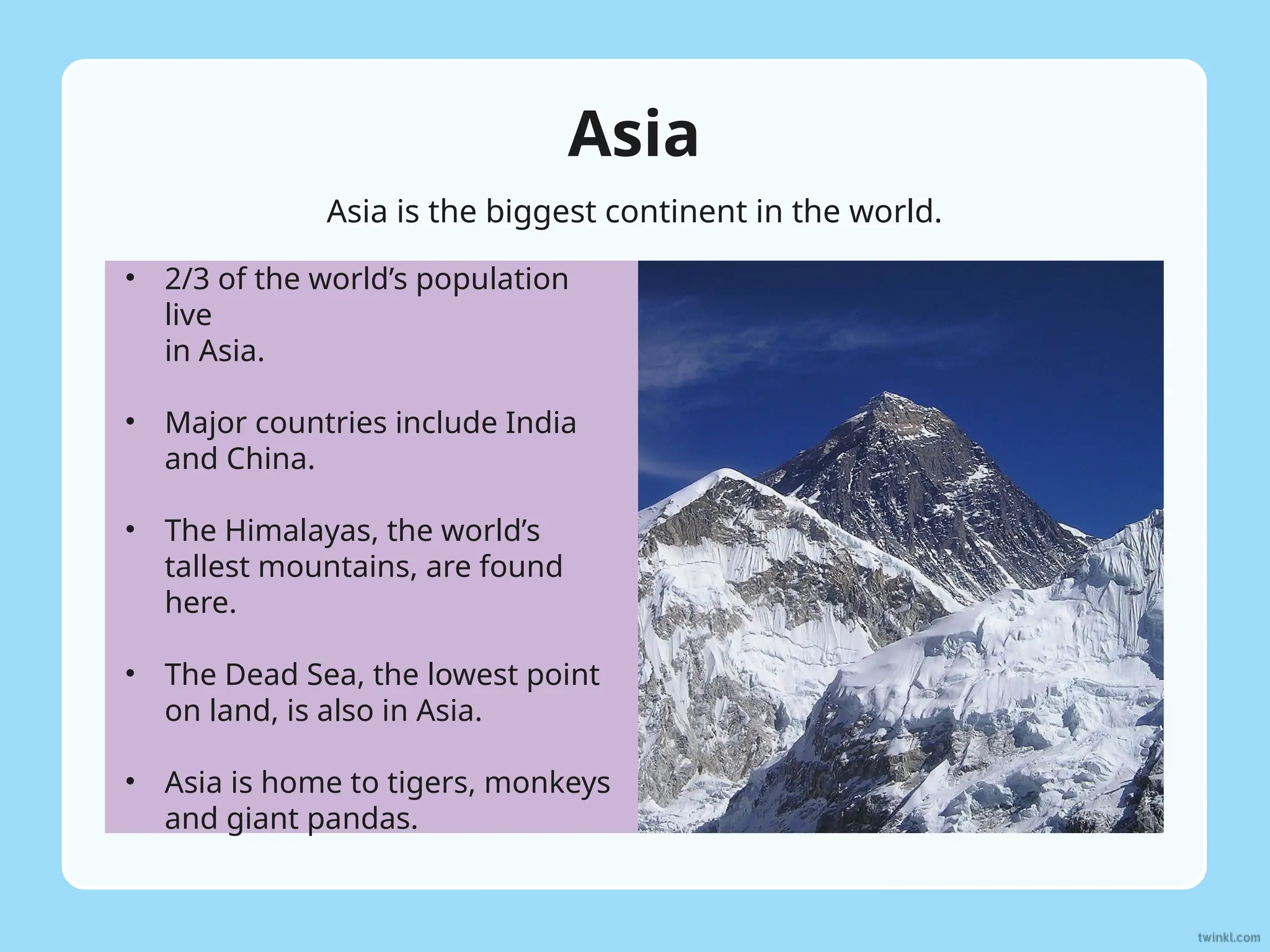 Asia
• 2/3 of the world’s population
live
in Asia.
• Major countries include India
and China.
• The Himalayas, the world’s
tallest mountains, are found
here.
• The Dead Sea, the lowest point
on land, is also in Asia.
• Asia is home to tigers, monkeys
and giant pandas.
Asia is the biggest continent in the world.
 