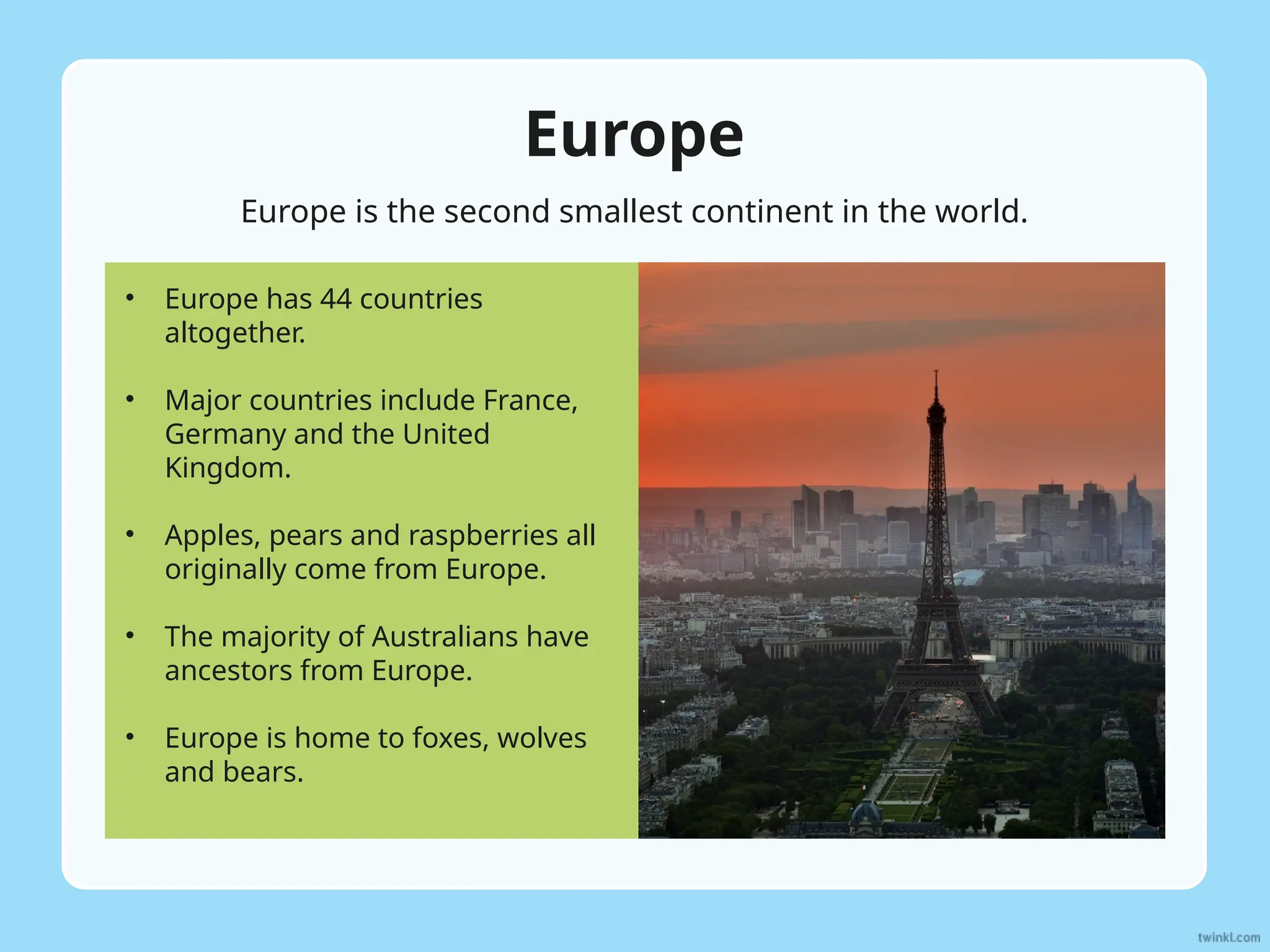 Europe
Europe is the second smallest continent in the world.
• Europe has 44 countries
altogether.
• Major countries include France,
Germany and the United
Kingdom.
• Apples, pears and raspberries all
originally come from Europe.
• The majority of Australians have
ancestors from Europe.
• Europe is home to foxes, wolves
and bears.
 
