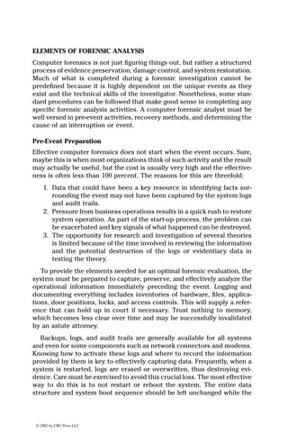 © 2002 by CRC Press LLC
ELEMENTS OF FORENSIC ANALYSIS
Computer forensics is not just ﬁguring things out, but rather a structured
process of evidence preservation, damage control, and system restoration.
Much of what is completed during a forensic investigation cannot be
predeﬁned because it is highly dependent on the unique events as they
exist and the technical skills of the investigator. Nonetheless, some stan-
dard procedures can be followed that make good sense in completing any
speciﬁc forensic analysis activities. A computer forensic analyst must be
well versed in pre-event activities, recovery methods, and determining the
cause of an interruption or event.
Pre-Event Preparation
Effective computer forensics does not start when the event occurs. Sure,
maybe this is when most organizations think of such activity and the result
may actually be useful, but the cost is usually very high and the effective-
ness is often less than 100 percent. The reasons for this are threefold:
1. Data that could have been a key resource in identifying facts sur-
rounding the event may not have been captured by the system logs
and audit trails.
2. Pressure from business operations results in a quick rush to restore
system operation. As part of the start-up process, the problem can
be exacerbated and key signals of what happened can be destroyed.
3. The opportunity for research and investigation of several theories
is limited because of the time involved in reviewing the information
and the potential destruction of the logs or evidentiary data in
testing the theory.
To provide the elements needed for an optimal forensic evaluation, the
system must be prepared to capture, preserve, and effectively analyze the
operational information immediately preceding the event. Logging and
documenting everything includes inventories of hardware, ﬁles, applica-
tions, door positions, locks, and access controls. This will supply a refer-
ence that can hold up in court if necessary. Trust nothing to memory,
which becomes less clear over time and may be successfully invalidated
by an astute attorney.
Backups, logs, and audit trails are generally available for all systems
and even for some components such as network connectors and modems.
Knowing how to activate these logs and where to record the information
provided by them is key to effectively capturing data. Frequently, when a
system is restarted, logs are erased or overwritten, thus destroying evi-
dence. Care must be exercised to avoid this crucial loss. The most effective
way to do this is to not restart or reboot the system. The entire data
structure and system boot sequence should be left unchanged while the
 