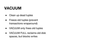 ● Clean up dead tuples
● Freeze old tuples (prevent
transactions wraparound)
● VACUUM only frees old tuples
● VACUUM FULL reclaims old disk
spaces, but blocks writes
VACUUM
 