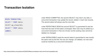 Transaction Isolation
BEGIN TRANSACTION;
SELECT * FROM table;
SELECT pg_sleep(10);
SELECT * FROM table;
COMMIT;
under READ COMMITTED, the second SELECT may return any data. A
concurrent transaction may update the record, delete it, insert new records.
The second select will always see the new data.
under REPEATABLE READ the second SELECT is guaranteed to see the
rows that has seen at first select unchanged. New rows may be added by a
concurrent transaction in that one minute, but the existing rows cannot be
deleted nor changed.
under SERIALIZABLE reads the second select is guaranteed to see exactly
the same rows as the first. No row can change, nor deleted, nor new rows
could be inserted by a concurrent transaction.
https://stackoverflow.com/questions/4034976/difference-between-read-commit-and-repeatable-read
 