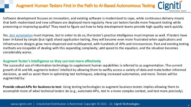 www.cigniti.com | Unsolicited Distribution is Restricted. Copyright © 2021 - 22, Cigniti Technologies 2
Augment Human Testers First in the Path to AI-Based Autonomous Testing
Software development focuses on innovation, and existing software is modernized to cope, while continuous delivery means
that both modernized and new software are deployed more regularly. How can testers handle more frequent testing while
preserving or improving quality? They need to figure out how to help development teams provide high-quality work quickly.
Yes, test automation must improve, but in order to do so, the tester’s practice intelligence must improve as well. If testers have
been irritated by simple (but rigid) siloed application testing, they will become even more frustrated when applications and
infrastructure designs grow more dispersed and multilayered, with hundreds of APIs and microservices. Past and existing testing
methods are incapable of dealing with this expanding complexity; add speed to the equation, and the situation becomes
considerably worse.
Augment Tester’s Intelligence so they can test more effectively
The successful use of information technology to supplement human capabilities is referred to as augmentation. The current
growth of AI and ML augments testers’ intellect by allowing them to swiftly access a variety of data and make better-informed
decisions, as well as assist them in optimizing test techniques, selecting increased automation, and more. Testers will be
augmented by:
Provide robust APIs for business to test: Using testing technologies to augment business testers implies allowing them to
accomplish more of what technical testers do (e.g., automate APIs, test in a more complex context, and test more precisely).
 