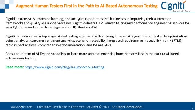 www.cigniti.com | Unsolicited Distribution is Restricted. Copyright © 2021 - 22, Cigniti Technologies 4
Augment Human Testers First in the Path to AI-Based Autonomous Testing
Cigniti’s extensive AI, machine learning, and analytics expertise assists businesses in improving their automation
frameworks and quality assurance processes. Cigniti delivers AI/ML-driven testing and performance engineering services for
your QA framework using its next-generation IP, BlueSwanTM.
Cigniti has established a 4-pronged AI-led testing approach, with a strong focus on AI algorithms for test suite optimization,
defect analytics, customer sentiment analytics, scenario traceability, integrated requirements traceability matrix (RTM),
rapid impact analysis, comprehensive documentation, and log analytics.
Consult our team of AI Testing specialists to learn more about augmenting human testers first in the path to AI-based
autonomous testing.
Read more: https://www.cigniti.com/blog/ai-autonomous-testing
 