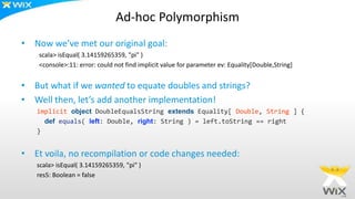 Ad-hoc Polymorphism
• Now we’ve met our original goal:
scala> isEqual( 3.14159265359, "pi" )
<console>:11: error: could not find implicit value for parameter ev: Equality[Double,String]
• But what if we wanted to equate doubles and strings?
• Well then, let’s add another implementation!
implicit object DoubleEqualsString extends Equality[ Double, String ] {
def equals( left: Double, right: String ) = left.toString == right
}
• Et voila, no recompilation or code changes needed:
scala> isEqual( 3.14159265359, "pi" )
res5: Boolean = false
 