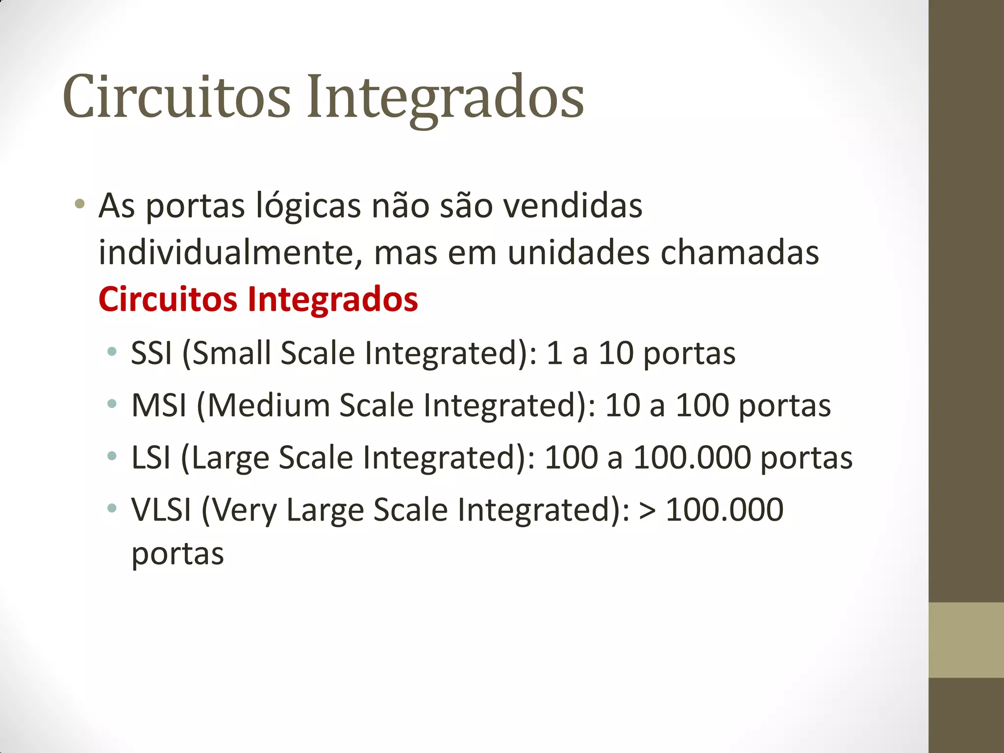 Circuitos Integrados 
•As portas lógicas não são vendidas individualmente, mas em unidades chamadas Circuitos Integrados 
•SSI (Small Scale Integrated): 1 a 10 portas 
•MSI (Medium Scale Integrated): 10 a 100 portas 
•LSI (Large Scale Integrated): 100 a 100.000 portas 
•VLSI (Very Large Scale Integrated): > 100.000 portas  