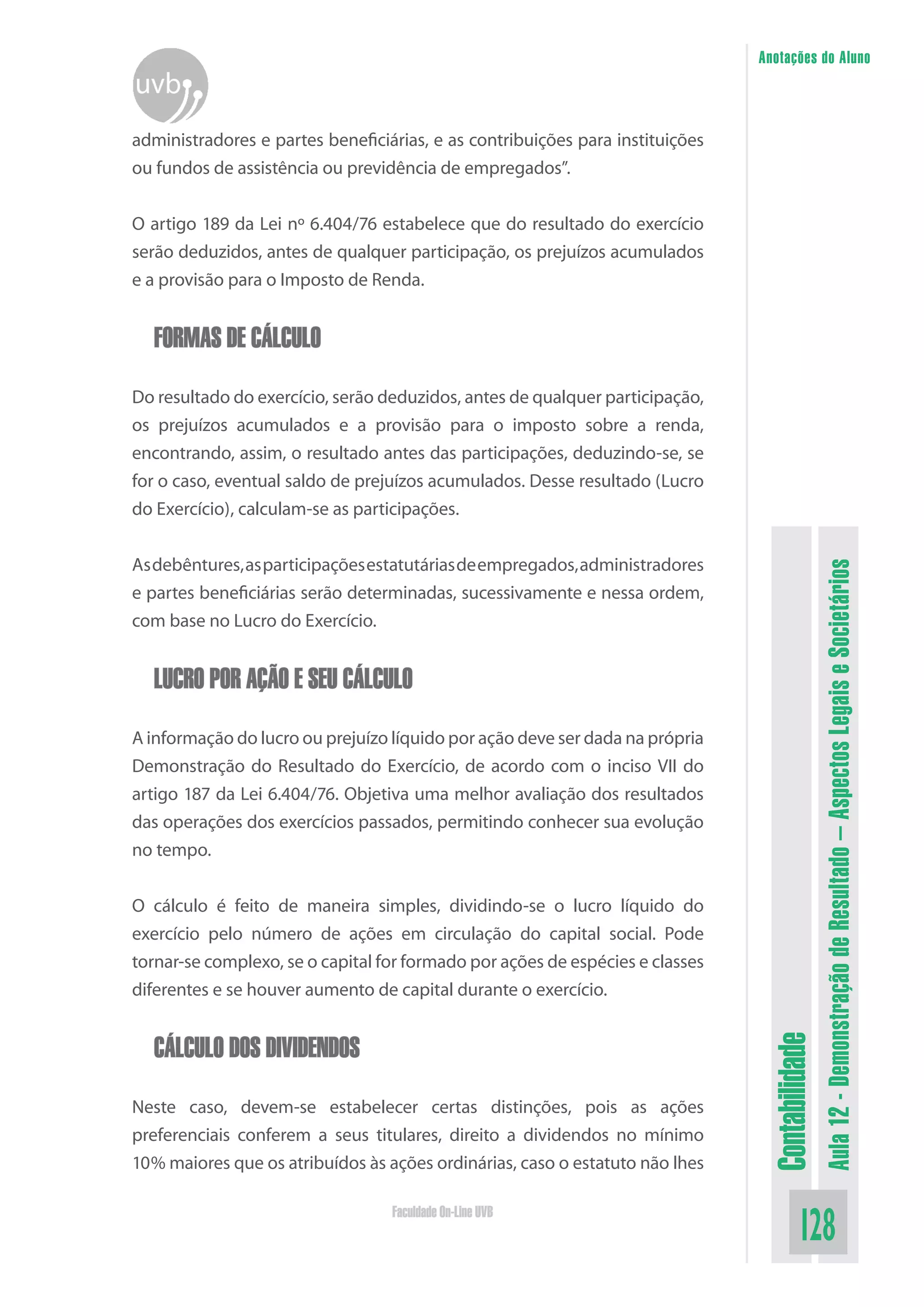 Anotações do Aluno



administradores e partes beneficiárias, e as contribuições para instituições
ou fundos de assistência ou previdência de empregados”.


O artigo 189 da Lei nº 6.404/76 estabelece que do resultado do exercício
serão deduzidos, antes de qualquer participação, os prejuízos acumulados
e a provisão para o Imposto de Renda.


  FORMAS DE CÁLCULO

Do resultado do exercício, serão deduzidos, antes de qualquer participação,
os prejuízos acumulados e a provisão para o imposto sobre a renda,
encontrando, assim, o resultado antes das participações, deduzindo-se, se
for o caso, eventual saldo de prejuízos acumulados. Desse resultado (Lucro
do Exercício), calculam-se as participações.


As debêntures, as participações estatutárias de empregados, administradores




                                                                                                Aula 12 - Demonstração de Resultado – Aspectos Legais e Societários
e partes beneficiárias serão determinadas, sucessivamente e nessa ordem,
com base no Lucro do Exercício.


  LUCRO POR AÇÃO E SEU CÁLCULO

A informação do lucro ou prejuízo líquido por ação deve ser dada na própria
Demonstração do Resultado do Exercício, de acordo com o inciso VII do
artigo 187 da Lei 6.404/76. Objetiva uma melhor avaliação dos resultados
das operações dos exercícios passados, permitindo conhecer sua evolução
no tempo.


O cálculo é feito de maneira simples, dividindo-se o lucro líquido do
exercício pelo número de ações em circulação do capital social. Pode
tornar-se complexo, se o capital for formado por ações de espécies e classes
diferentes e se houver aumento de capital durante o exercício.


  CÁLCULO DOS DIVIDENDOS
                                                                                Contabilidade




Neste caso, devem-se estabelecer certas distinções, pois as ações
preferenciais conferem a seus titulares, direito a dividendos no mínimo
10% maiores que os atribuídos às ações ordinárias, caso o estatuto não lhes

                                  Faculdade On-Line UVB
                                                                                        128
 