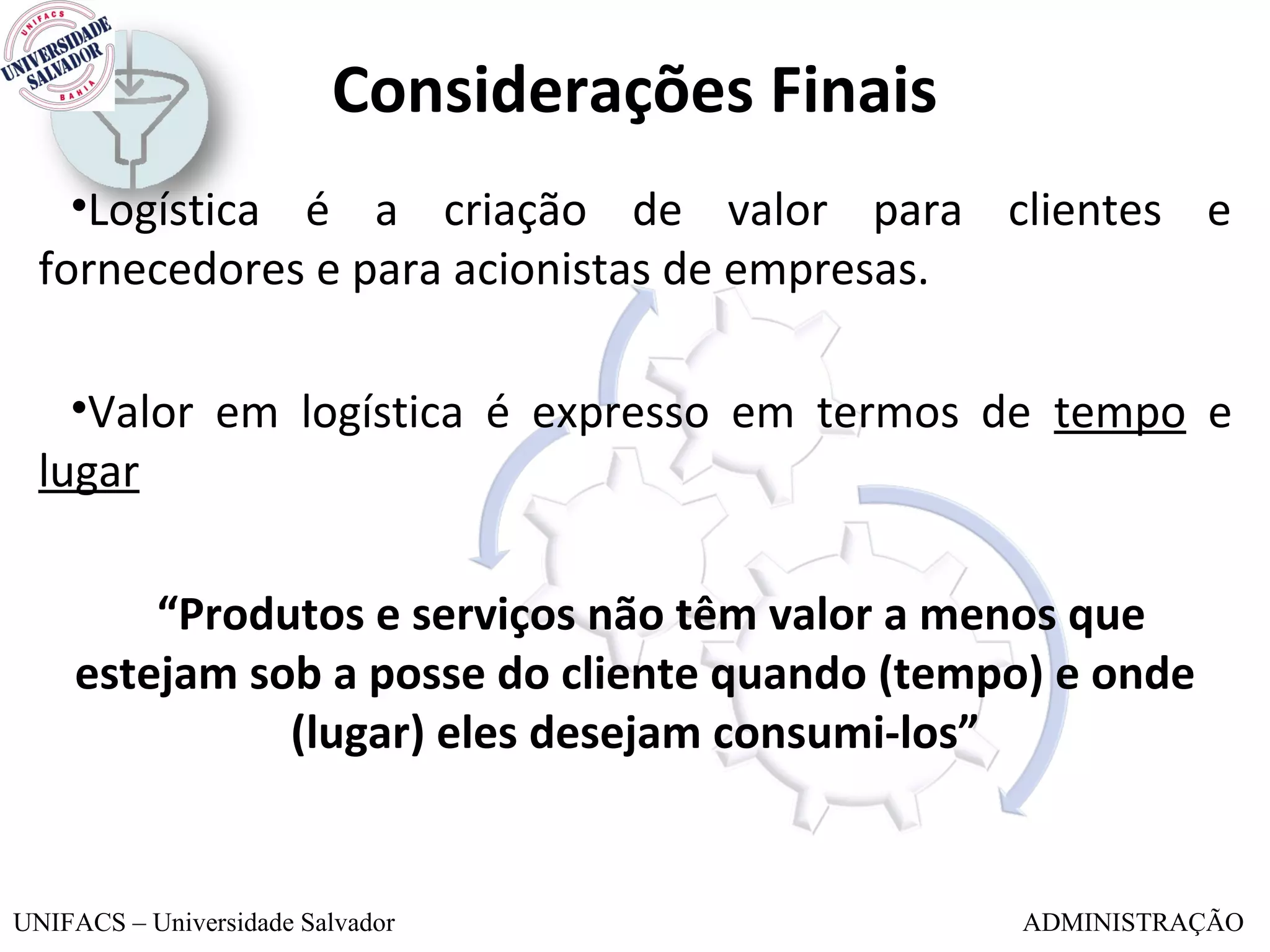 Considerações Finais
    •Logística é a criação de valor para clientes e
  fornecedores e para acionistas de empresas.

    •Valor em logística é expresso em termos de tempo e
  lugar

         “Produtos e serviços não têm valor a menos que
     estejam sob a posse do cliente quando (tempo) e onde
               (lugar) eles desejam consumi-los”


UNIFACS – Universidade Salvador                 ADMINISTRAÇÃO
 