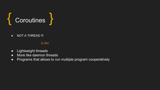 { Coroutines }
● NOT A THREAD !!!
Is like
● Lightweight threads
● More like daemon threads
● Programs that allows to run multiple program cooperatively
 