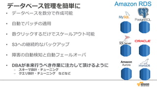 データベース管理を簡単に
• データベースを数分で作成可能
• ⾃動でパッチの適⽤
• 数クリックするだけでスケールアウト可能
• S3への継続的なバックアップ
• 障害の⾃動検知と⾃動フェールオーバ
• DBAが本来⾏うべき作業に注⼒して頂けるように
– スキーマ設計・チューニング
– クエリ設計・チューニング などなど
Amazon RDS
 