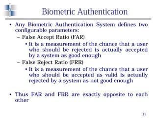 31
Biometric Authentication
• Any Biometric Authentication System defines two
configurable parameters:
– False Accept Ratio (FAR)
• It is a measurement of the chance that a user
who should be rejected is actually accepted
by a system as good enough
– False Reject Ratio (FRR)
• It is a measurement of the chance that a user
who should be accepted as valid is actually
rejected by a system as not good enough
• Thus FAR and FRR are exactly opposite to each
other
 