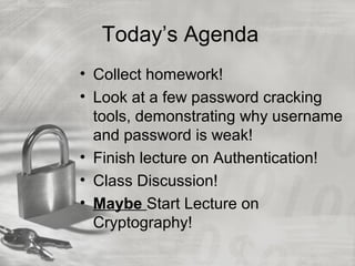 Today’s Agenda
• Collect homework!
• Look at a few password cracking
tools, demonstrating why username
and password is weak!
• Finish lecture on Authentication!
• Class Discussion!
• Maybe Start Lecture on
Cryptography!
 