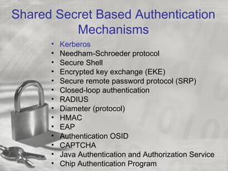 Shared Secret Based Authentication
Mechanisms
• Kerberos
• Needham-Schroeder protocol
• Secure Shell
• Encrypted key exchange (EKE)
• Secure remote password protocol (SRP)
• Closed-loop authentication
• RADIUS
• Diameter (protocol)
• HMAC
• EAP
• Authentication OSID
• CAPTCHA
• Java Authentication and Authorization Service
• Chip Authentication Program
 