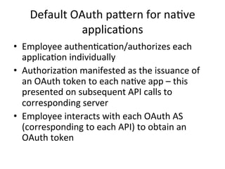 Default	
  OAuth	
  paNern	
  for	
  na#ve	
  
applica#ons	
  
•  Employee	
  authen#ca#on/authorizes	
  each	
  
applica#on	
  individually	
  
•  Authoriza#on	
  manifested	
  as	
  the	
  issuance	
  of	
  
an	
  OAuth	
  token	
  to	
  each	
  na#ve	
  app	
  –	
  this	
  
presented	
  on	
  subsequent	
  API	
  calls	
  to	
  
corresponding	
  server	
  
•  Employee	
  interacts	
  with	
  each	
  OAuth	
  AS	
  
(corresponding	
  to	
  each	
  API)	
  to	
  obtain	
  an	
  
OAuth	
  token	
  
 