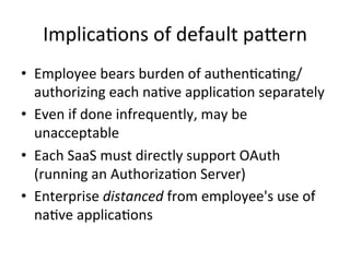 Implica#ons	
  of	
  default	
  paNern	
  
•  Employee	
  bears	
  burden	
  of	
  authen#ca#ng/
authorizing	
  each	
  na#ve	
  applica#on	
  separately	
  
•  Even	
  if	
  done	
  infrequently,	
  may	
  be	
  
unacceptable	
  
•  Each	
  SaaS	
  must	
  directly	
  support	
  OAuth	
  
(running	
  an	
  Authoriza#on	
  Server)	
  
•  Enterprise	
  distanced	
  from	
  employee's	
  use	
  of	
  
na#ve	
  applica#ons	
  
 