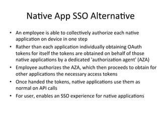 Na#ve	
  App	
  SSO	
  Alterna#ve	
  
•  An	
  employee	
  is	
  able	
  to	
  collec#vely	
  authorize	
  each	
  na#ve	
  
applica#on	
  on	
  device	
  in	
  one	
  step	
  
•  Rather	
  than	
  each	
  applica#on	
  individually	
  obtaining	
  OAuth	
  
tokens	
  for	
  itself	
  the	
  tokens	
  are	
  obtained	
  on	
  behalf	
  of	
  those	
  
na#ve	
  applica#ons	
  by	
  a	
  dedicated	
  'authoriza#on	
  agent'	
  (AZA)	
  
•  Employee	
  authorizes	
  the	
  AZA,	
  which	
  then	
  proceeds	
  to	
  obtain	
  for	
  
other	
  applica#ons	
  the	
  necessary	
  access	
  tokens	
  
•  Once	
  handed	
  the	
  tokens,	
  na#ve	
  applica#ons	
  use	
  them	
  as	
  
normal	
  on	
  API	
  calls	
  
•  For	
  user,	
  enables	
  an	
  SSO	
  experience	
  for	
  na#ve	
  applica#ons	
  
 