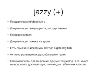 jazzy (+)
• Поддержка swift/objective-c
• Документация генерируется для двух языков
• Поддержка dash
• Документация похожа на apple
• Есть ссылки на исходники метода в github/gitlab
• Активно развивается, разрабатывают realm
• Оптимизирован для генерации документации под SDK. Умеет
генерировать документацию только для публичных классов
 