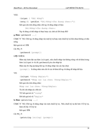 Share99.net – All Free Dowwnload

LẬP TRÌNH ỨNG DỤNG

VD2:
(iniget 1 “DAi ROng”)
(setq d1 (getdist “DAi/ROng/<Cho duong cheo>:”))
KÕt qu¶ cho trªn dßng nh¾c chê ng-êi dïng nhËp sè liÖu:
DAi/ROng/<Cho duong cheo>:
Ng-êi dïng cã thÓ nhËp sè thùc hoÆc c¸c ch÷ c¸i DA hoÆc RO
g. Hµm (getkword ...)
Chøc n¨ng: Chê ng-êi dïng nhËp vµo mét ký tù hoÆc mét chuçi ký tù liÒn nhau kh«ng cã dÊu
trèng
KÕt qu¶ tr¶ vÒ: STR
Có ph¸p:
(getkword [prompt])
Gi¶i thÝch:
Hµm nµy lu«n ®Æt sau hµm initget, nÕu chuçi nhËp vµo kh«ng trïng víi tõ kho¸ trong
hµm initget tr-íc ®ã, getkword yªu cÇu nhËp l¹i
Hµm nµy th-êng ¸p dông khi ng-êi dïng nhËp vµo c¸c lùa chän
[prompt]: lµ dßng nh¾c nªn chØ râ c¸c tõ kho¸ ®Ó ng-êi dïng dÔ nhËp d÷ liÖu.
VD:
(initget “VUong DAgiac:”)
(getkword “Nhap cac lua chon: VUong/DAgiac:”)
KÕt qu¶ cho trªn dßng nh¾c:
Nhap cac lua chon: VUong/DAgiac:
Ta chØ cÇn nhËp c¸c ch÷ c¸i:
VU kÕt qu¶ tr¶ vÒ: “ vuong”
DA kÕt qu¶ tr¶ vÒ: “ dagiac”
h. Hµm (getstring ...)
Chøc n¨ng: Chê ng-êi dïng nhËp vµo mét chuçi ký tù . NÕu chuçi ký tù dµi h¬n 132 ký tù,
hµm chØ lÊy 132 ký tù
KÕt qu¶: STR
Có ph¸p:
(getstring [string] [prompt])

31

 