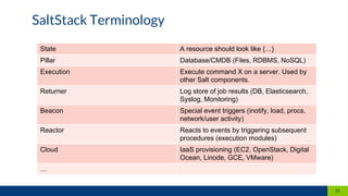 State A resource should look like {…}
Pillar Database/CMDB (Files, RDBMS, NoSQL)
Execution Execute command X on a server. Used by
other Salt components.
Returner Log store of job results (DB, Elasticsearch,
Syslog, Monitoring)
Beacon Special event triggers (inotify, load, procs,
network/user activity)
Reactor Reacts to events by triggering subsequent
procedures (execution modules)
Cloud IaaS provisioning (EC2, OpenStack, Digital
Ocean, Linode, GCE, VMware)
…
SaltStack Terminology
21
 