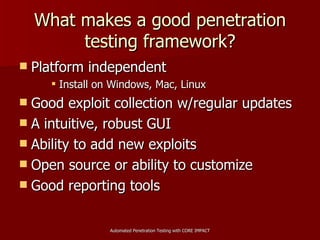 What makes a good penetration testing framework? Platform independent Install on Windows, Mac, Linux Good exploit collection w/regular updates A intuitive, robust GUI Ability to add new exploits Open source or ability to customize Good reporting tools 