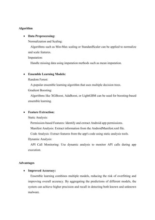 Algorithm
 Data Preprocessing:
Normalization and Scaling:
Algorithms such as Min-Max scaling or StandardScaler can be applied to normalize
and scale features.
Imputation:
Handle missing data using imputation methods such as mean imputation.
 Ensemble Learning Models:
Random Forest:
A popular ensemble learning algorithm that uses multiple decision trees.
Gradient Boosting:
Algorithms like XGBoost, AdaBoost, or LightGBM can be used for boosting-based
ensemble learning.
 Feature Extraction:
Static Analysis:
Permission-based Features: Identify and extract Android app permissions.
Manifest Analysis: Extract information from the AndroidManifest.xml file.
Code Analysis: Extract features from the app's code using static analysis tools.
Dynamic Analysis:
API Call Monitoring: Use dynamic analysis to monitor API calls during app
execution.
Advantages
 Improved Accuracy:
Ensemble learning combines multiple models, reducing the risk of overfitting and
improving overall accuracy. By aggregating the predictions of different models, the
system can achieve higher precision and recall in detecting both known and unknown
malware.
 