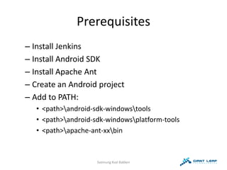 Prerequisites
– Install Jenkins
– Install Android SDK
– Install Apache Ant
– Create an Android project
– Add to PATH:
   • <path>android-sdk-windowstools
   • <path>android-sdk-windowsplatform-tools
   • <path>apache-ant-xxbin



                     Sveinung Kval Bakken
 