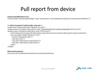Pull report from device
Change AndroidManifest.xml to:
<instrumentation android:targetPackage="no.glt" android:name="com.neenbedankt.android.test.InstrumentationTestRunner" />



<!– Add to test project’s build.xml after setup task -->
<target name="test-and-pull-report" depends="run-tests">
<property name="test.path.to.report.device" value="/data/data/${tested.manifest.package}/files/TEST-all.xml"/>
<property name="test.path.to.report.local" value="TEST-all.xml"/>
    <echo>Pulling JUnit test report file ${test.path.to.report.device} into local directory ${test.path.to.report.local}</echo>
    <exec executable="${adb}" failonerror="true">
      <arg line="${adb.device.arg}" />
      <arg value="pull" />
      <arg value="${test.path.to.report.device}" />
      <arg value="${test.path.to.report.local}" />
    </exec>
</target>


Add to build.properties:
test.runner=com.neenbedankt.android.test.InstrumentationTestRunner




                                                      Sveinung Kval Bakken
 