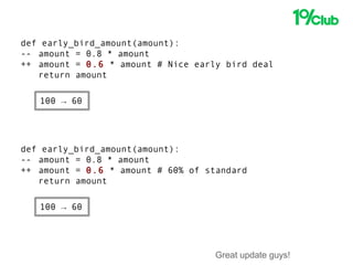 Great update guys!
def early_bird_amount(amount):
-- amount = 0.8 * amount
++ amount = 0.6 * amount # Nice early bird deal
return amount
def early_bird_amount(amount):
-- amount = 0.8 * amount
++ amount = 0.6 * amount # 60% of standard
return amount
100 → 60
100 → 60
 