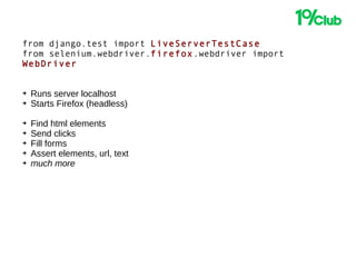 from django.test import LiveServerTestCase
from selenium.webdriver.firefox.webdriver import
WebDriver
➔ Runs server localhost
➔ Starts Firefox (headless)
➔ Find html elements
➔ Send clicks
➔ Fill forms
➔ Assert elements, url, text
➔ much more
 