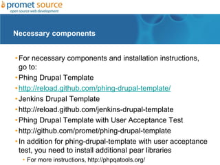 Necessary components


• For necessary components and installation instructions,
  go to:
• Phing Drupal Template
• http://reload.github.com/phing-drupal-template/
• Jenkins Drupal Template
• http://reload.github.com/jenkins-drupal-template
• Phing Drupal Template with User Acceptance Test
• http://github.com/promet/phing-drupal-template
• In addition for phing-drupal-template with user acceptance
  test, you need to install additional pear libraries
  • For more instructions, http://phpqatools.org/
 