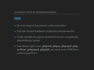 AUTOMATED TESTS BY @SERGEIVASCHENKO
STATIC
▸ Do not require functional code execution
▸ Can be reused between projects/companies/etc
▸ Code standards, typos, potential errors, complexity,
dependency issues
▸ Use those right now: phpmd, phpcs, phpcpd, php-
cs-ﬁxer, pdepend, phpcbf, etc (and even PHPSorm
code inspection)
 