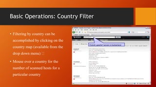 Basic Operations: Country Filter
• Filtering by country can be
accomplished by clicking on the
country map (available from the
drop down menu)
• Mouse over a country for the
number of scanned hosts for a
particular country
 