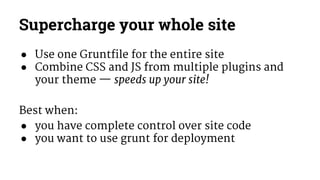 Supercharge your whole site 
● Use one Gruntfile for the entire site 
● Combine CSS and JS from multiple plugins and 
your theme — speeds up your site! 
Best when: 
● you have complete control over site code 
● you want to use grunt for deployment 
 