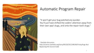 “It won't get your bug patched any quicker. 
You’ll just have shifted the coders' attention away from 
their own app's bugs, and onto the repair tool’s bugs.” 
- Slashdot discussion: 
http://science.slashdot.org/story/09/10/29/2248246/Fixing-Bugs-But- 
Bypassing-the-Source-Code 
4 
Automatic Program Repair 
 
