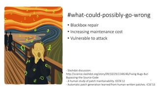 #what-could-possibly-go-wrong 
• Blackbox repair 
• Increasing maintenance cost 
• Vulnerable to attack 
- Slashdot discussion: 
http://science.slashdot.org/story/09/10/29/2248246/Fixing-Bugs-But- 
Bypassing-the-Source-Code 
- A human study of patch maintainability. ISSTA’12 
5 
- Automatic patch generation learned from human-written patches. ICSE’13 
 