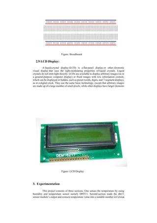 Figure: Breadboard
2.9 LCD Display:
A liquid-crystal display (LCD) is a flat-panel display or other electronic
visual display that uses the light-modulating properties of liquid crystals. Liquid
crystals do not emit light directly. LCDs are available to display arbitrary images (as in
a general-purpose computer display) or fixed images with low information content,
which can be displayed or hidden, such as preset words, digits, and 7-segment displays,
as in a digital clock. They use the same basic technology, except that arbitrary images
are made up of a large number of small pixels, while other displays have larger elements
Figure: LCD Display
3. Experimentation
This project consists of three sections. One senses the temperature by using
humidity and temperature sensor namely DHT11. Second section reads the dht11
sensor module’s output and extracts temperature value into a suitable number in Celsius
 