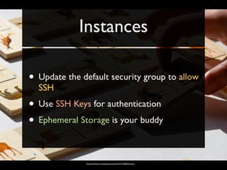 Instances

• Update the default security group to allow
  SSH
• Use SSH Keys for authentication
• Ephemeral Storage is your buddy

              http://www.ﬂickr.com/photos/wwworks/3271208324/sizes/l/
 