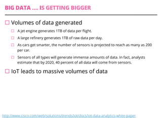 BIG DATA …. IS GETTING BIGGER
¨ Volumes of data generated
¨  A jet engine generates 1TB of data per ﬂight.
¨  A large reﬁnery generates 1TB of raw data per day.
¨  As cars get smarter, the number of sensors is projected to reach as many as 200
per car.
¨  Sensors of all types will generate immense amounts of data. In fact, analysts
estimate that by 2020, 40 percent of all data will come from sensors.
¨ IoT leads to massive volumes of data
http://www.cisco.com/web/solutions/trends/iot/docs/iot-data-analytics-white-paper
 