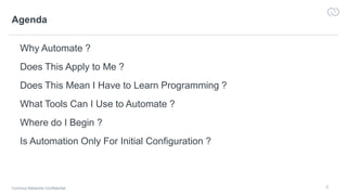 2
Agenda
Why Automate ?
Does This Apply to Me ?
Does This Mean I Have to Learn Programming ?
What Tools Can I Use to Automate ?
Where do I Begin ?
Is Automation Only For Initial Configuration ?
Cumulus Networks Confidential
 