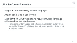 32
Pick the Correct Ecosystem
Puppet & Chef have Ruby as base language
Ansible users tend to use Python
Mixing Python & Ruby tool chains requires multiple language
skills, can be more maintenance
 For example, Serverspec and other such validation tools will be
natural for Puppet/Chef shops, but will require adding Ruby skills
to Ansible shops
 
