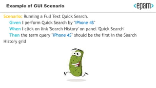 Example of GUI Scenario
Scenario: Running a Full Text Quick Search.
Given I perform Quick Search by "IPhone 4S"
When I click on link 'Search History' on panel 'Quick Search'
Then the term query "IPhone 4S" should be the first in the Search
History grid
 