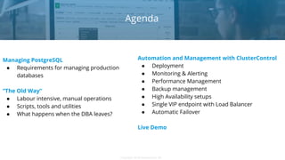 Copyright 2018 Severalnines ABCopyright 2018 Severalnines AB
Managing PostgreSQL
● Requirements for managing production
databases
“The Old Way”
● Labour intensive, manual operations
● Scripts, tools and utilities
● What happens when the DBA leaves?
Agenda
Automation and Management with ClusterControl
● Deployment
● Monitoring & Alerting
● Performance Management
● Backup management
● High Availability setups
● Single VIP endpoint with Load Balancer
● Automatic Failover
Live Demo
 