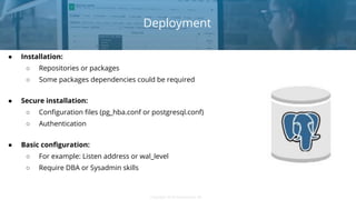 Copyright 2018 Severalnines ABCopyright 2018 Severalnines AB
Deployment
● Installation:
○ Repositories or packages
○ Some packages dependencies could be required
● Secure installation:
○ Configuration files (pg_hba.conf or postgresql.conf)
○ Authentication
● Basic configuration:
○ For example: Listen address or wal_level
○ Require DBA or Sysadmin skills
 