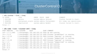 Copyright 2018 Severalnines ABCopyright 2018 Severalnines AB
ClusterControl CLI
$ s9s cluster --list --long
ID STATE TYPE OWNER GROUP NAME COMMENT
1 FAILURE galera system admins Galera1 Cluster failed to start.
2 STARTED postgresql_single system admins PostgreSQL1 All nodes are operational.
5 FAILURE replication system admins MySQL1 Cluster failed to start.
Total: 3
$ s9s node --list --cluster-id=2 --long
STAT VERSION CID CLUSTER HOST PORT COMMENT
coC- 1.7.1.2965 2 PostgreSQL1 192.168.100.110 9500 Up and running.
?o-- 2.3.2 2 PostgreSQL1 192.168.100.110 9090 Process 'prometheus' is running.
ho-- 1.5.18 2 PostgreSQL1 192.168.100.114 9600 Process 'haproxy' is running.
koM- 1.3 2 PostgreSQL1 192.168.100.114 112 Process 'keepalived' is running.
ho-- 1.5.18 2 PostgreSQL1 192.168.100.115 9600 Process 'haproxy' is running.
ko-- 1.3 2 PostgreSQL1 192.168.100.115 112 Process 'keepalived' is running.
poM- 10.5 2 PostgreSQL1 192.168.100.123 5432 Up and running.
poS- 10.5 2 PostgreSQL1 192.168.100.124 5432 Up and running.
poS- 10.5 2 PostgreSQL1 192.168.100.125 5432 Up and running.
Total: 9
 