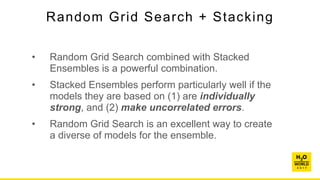 Random Grid Search + Stacking
• Random Grid Search combined with Stacked
Ensembles is a powerful combination.
• Stacked Ensembles perform particularly well if the
models they are based on (1) are individually
strong, and (2) make uncorrelated errors.
• Random Grid Search is an excellent way to create
a diverse of models for the ensemble.
 
